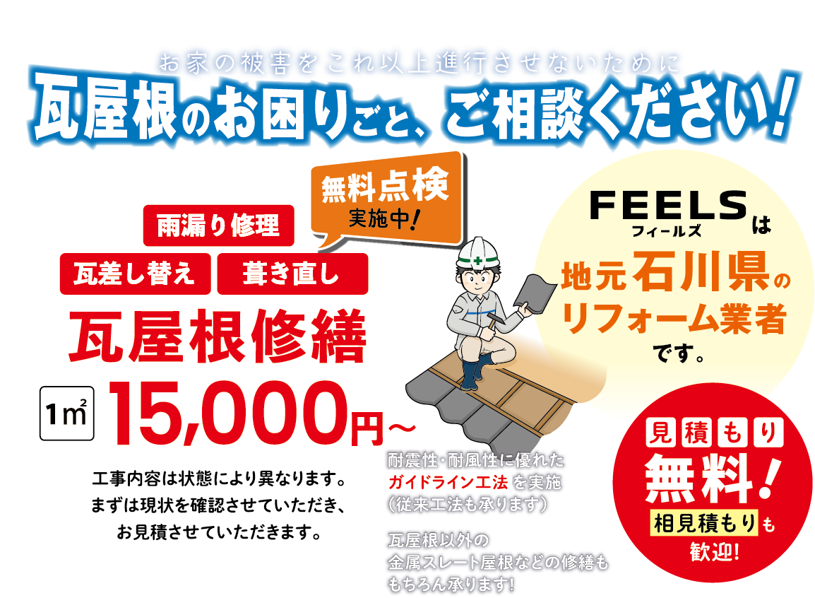 お家の被害をこれ以上進行させないために 瓦屋根のお困りごと、 ご相談ください! 瓦屋根修繕 1㎡ 15,000円~工事内容は状態により異なります。 まずは現状を確認させていただき、 お見積させていただきます。 見積もり無料!feelsは地元石川県のリフォーム業者です。