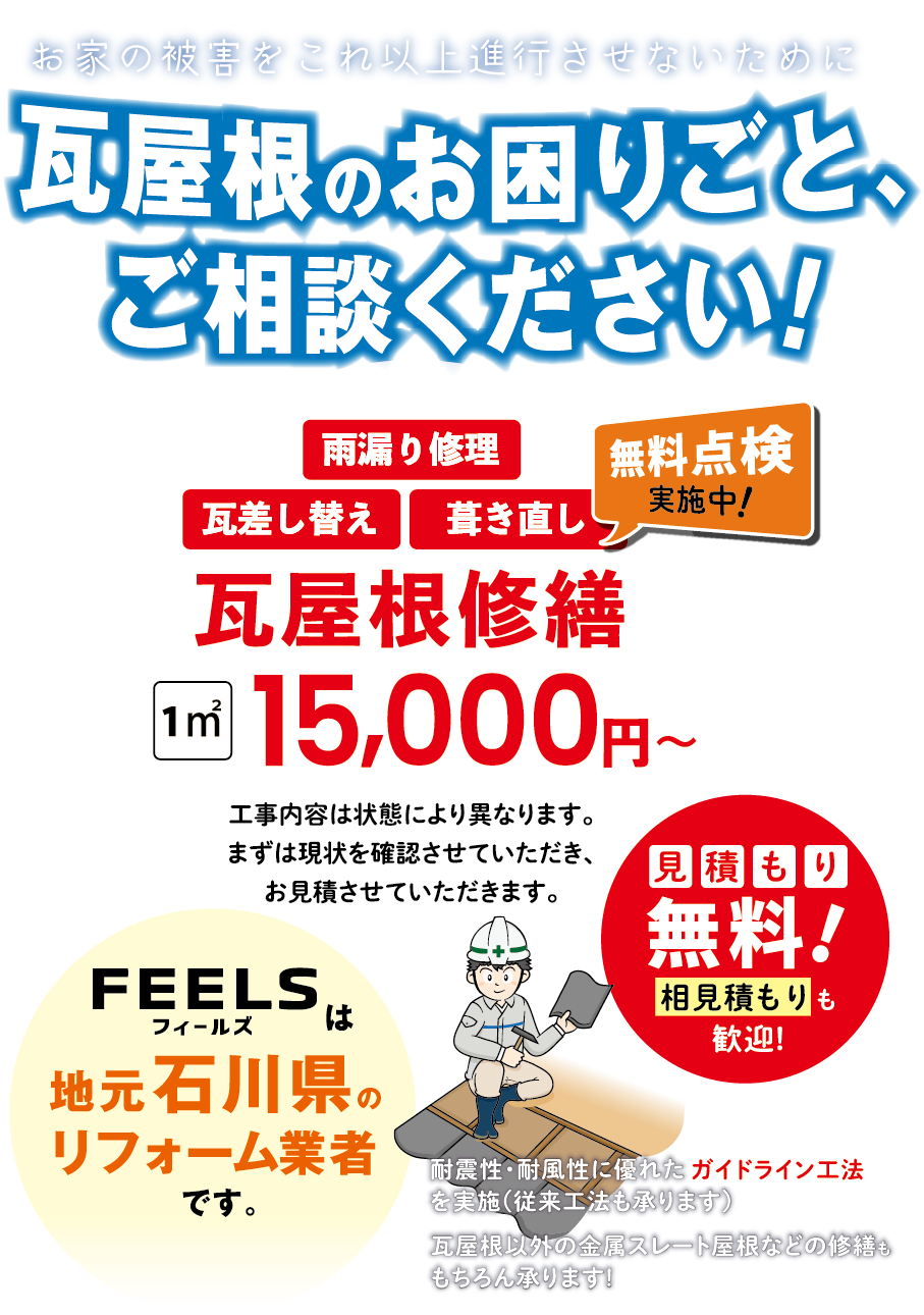 お家の被害をこれ以上進行させないために 瓦屋根のお困りごと、 ご相談ください! 瓦屋根修繕 1㎡ 15,000円~工事内容は状態により異なります。 まずは現状を確認させていただき、 お見積させていただきます。 見積もり無料!feelsは地元石川県のリフォーム業者です。